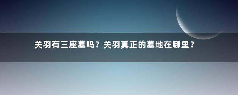 关羽有三座墓吗？关羽真正的墓地在哪里？