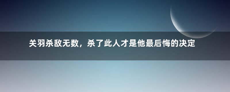 关羽杀敌无数，杀了此人才是他最后悔的决定