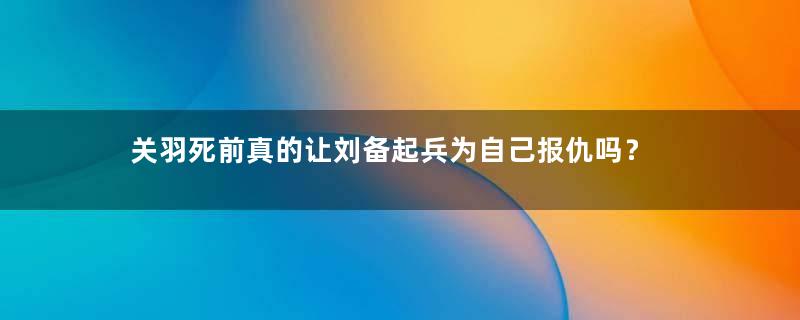 关羽死前真的让刘备起兵为自己报仇吗？