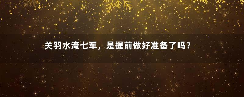 关羽水淹七军，是提前做好准备了吗？