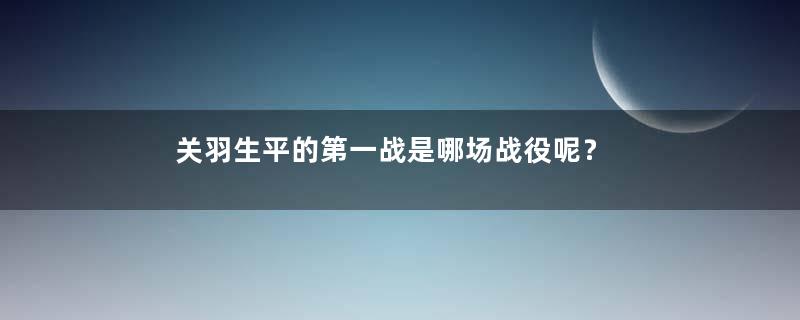 关羽生平的第一战是哪场战役呢？