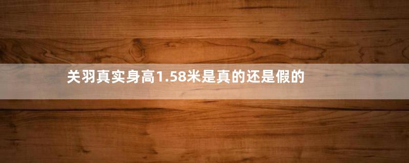 关羽真实身高1.58米是真的还是假的