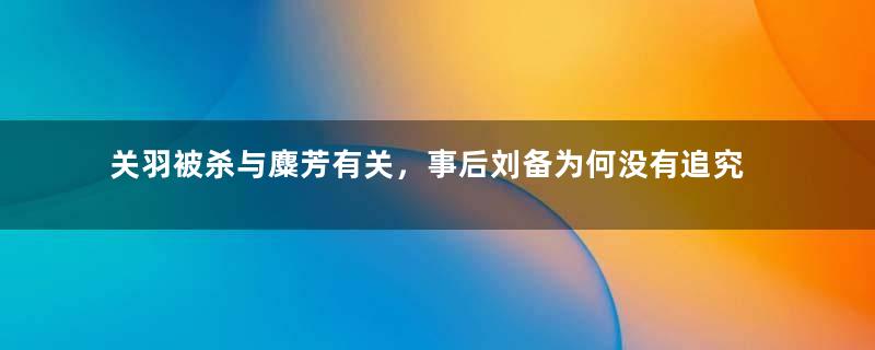 关羽被杀与麋芳有关，事后刘备为何没有追究？