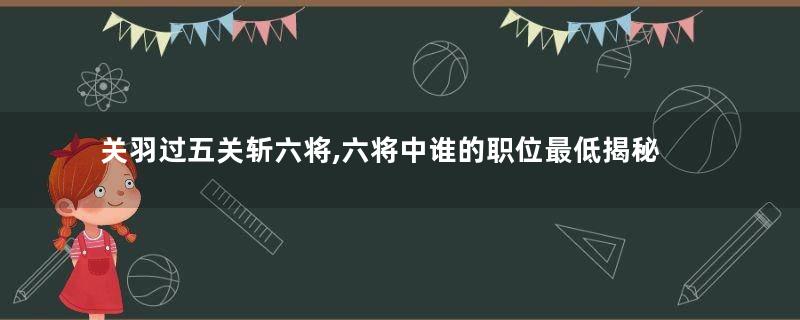 关羽过五关斩六将,六将中谁的职位最低揭秘