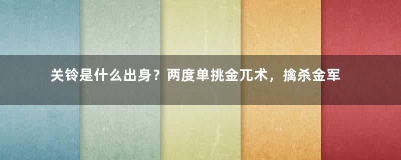 关铃是什么出身？两度单挑金兀术，擒杀金军三员猛将