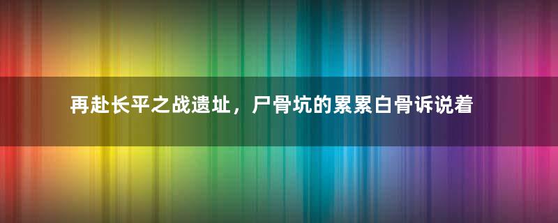 再赴长平之战遗址，尸骨坑的累累白骨诉说着战争的惨烈