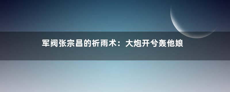 军阀张宗昌的祈雨术：大炮开兮轰他娘