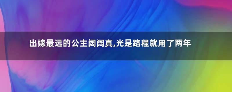 出嫁最远的公主阔阔真,光是路程就用了两年