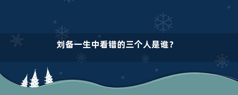 刘备一生中看错的三个人是谁？