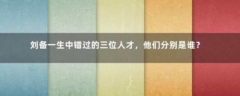 刘备一生中错过的三位人才，他们分别是谁？