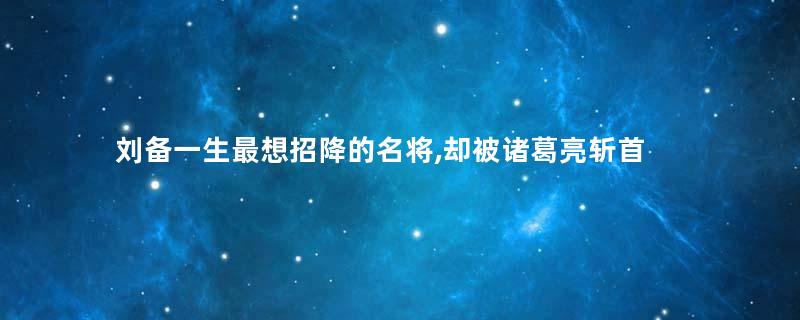 刘备一生最想招降的名将,却被诸葛亮斩首