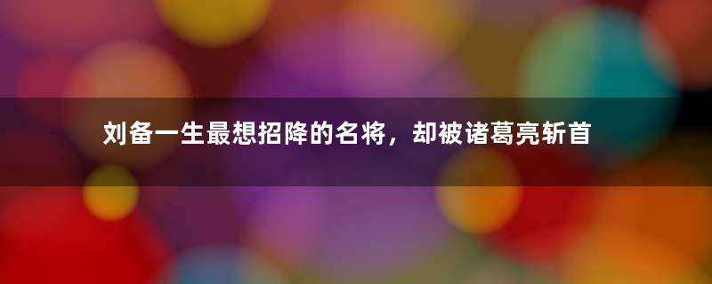 刘备一生最想招降的名将，却被诸葛亮斩首