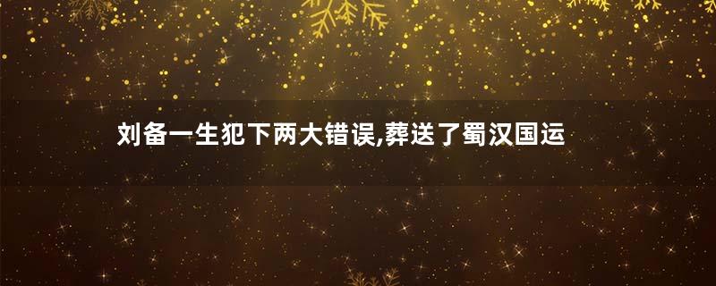 刘备一生犯下两大错误,葬送了蜀汉国运