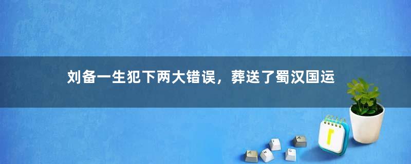 刘备一生犯下两大错误，葬送了蜀汉国运