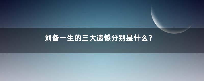 刘备一生的三大遗憾分别是什么？