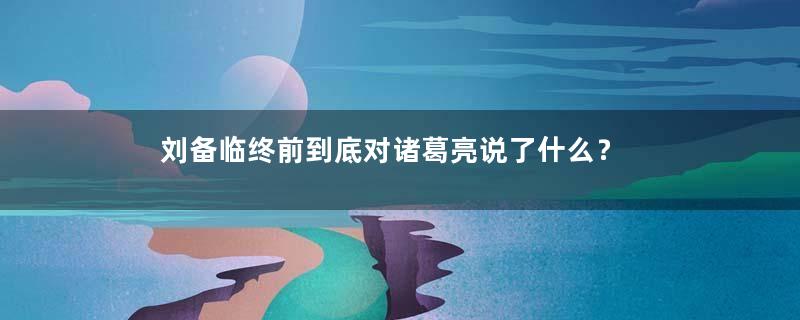 刘备临终前到底对诸葛亮说了什么？