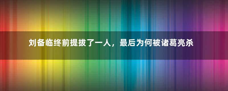 刘备临终前提拔了一人，最后为何被诸葛亮杀了？