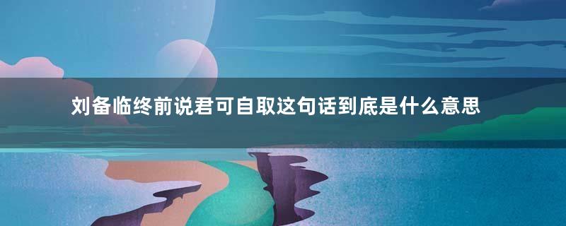 刘备临终前说君可自取这句话到底是什么意思？