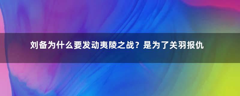 刘备为什么要发动夷陵之战？是为了关羽报仇吗