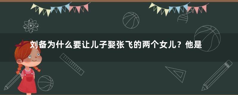 刘备为什么要让儿子娶张飞的两个女儿？他是什么用意