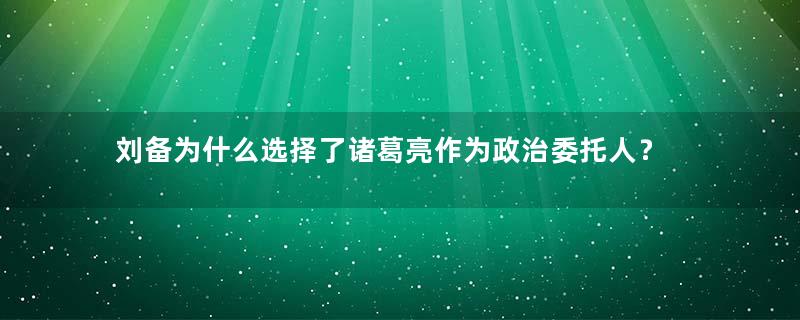 刘备为什么选择了诸葛亮作为政治委托人？