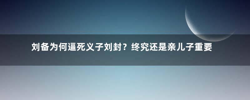 刘备为何逼死义子刘封？终究还是亲儿子重要！