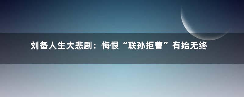刘备人生大悲剧：悔恨“联孙拒曹”有始无终