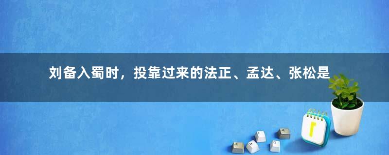 刘备入蜀时，投靠过来的法正、孟达、张松是什么结局？