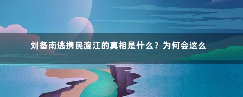 刘备南逃携民渡江的真相是什么？为何会这么做？