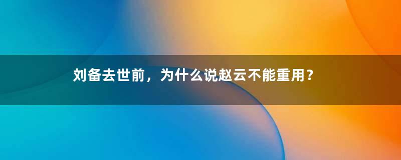 刘备去世前，为什么说赵云不能重用？