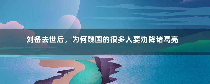 刘备去世后，为何魏国的很多人要劝降诸葛亮呢？