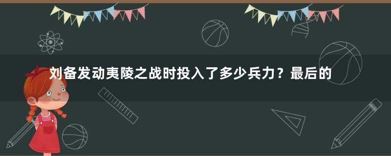 刘备发动夷陵之战时投入了多少兵力？最后的结果如何？