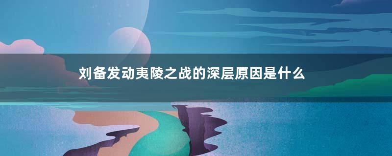 刘备发动夷陵之战的深层原因是什么