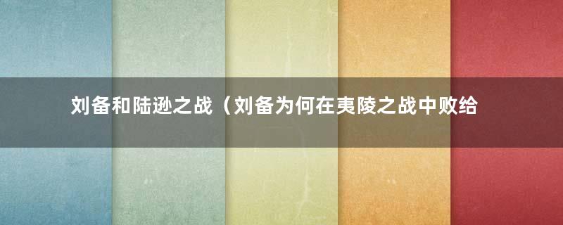 刘备和陆逊之战（刘备为何在夷陵之战中败给陆逊了）