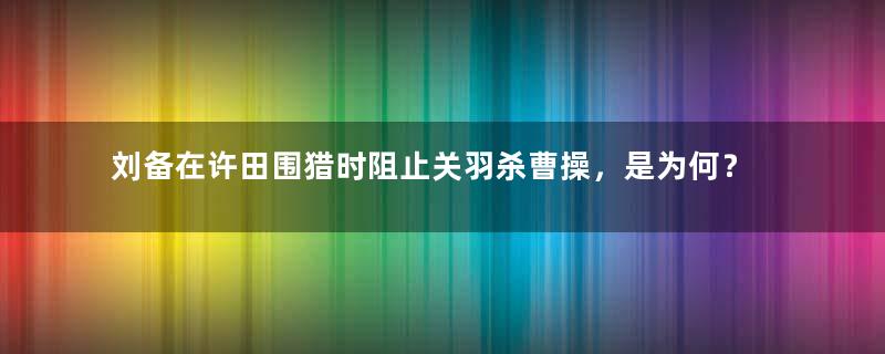 刘备在许田围猎时阻止关羽杀曹操，是为何？