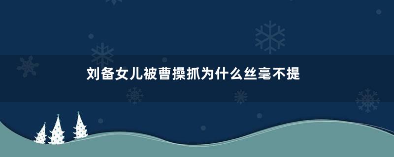 刘备女儿被曹操抓为什么丝毫不提