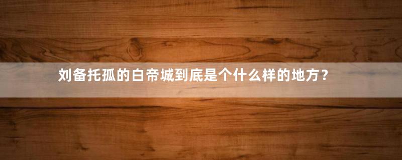 刘备托孤的白帝城到底是个什么样的地方？