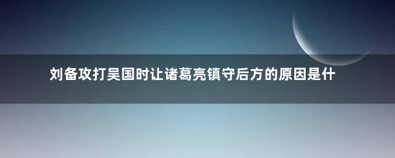 刘备攻打吴国时让诸葛亮镇守后方的原因是什么？