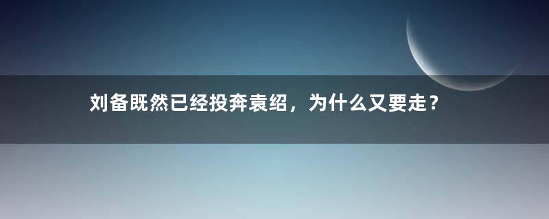 刘备既然已经投奔袁绍，为什么又要走？