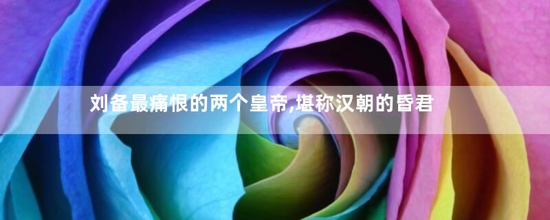 刘备最痛恨的两个皇帝,堪称汉朝的昏君