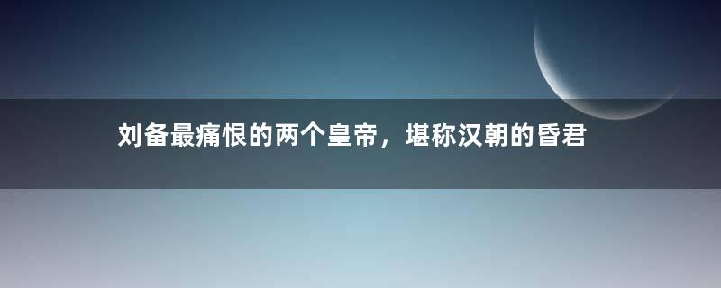 刘备最痛恨的两个皇帝，堪称汉朝的昏君