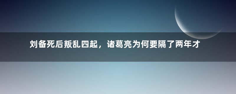 刘备死后叛乱四起，诸葛亮为何要隔了两年才平叛