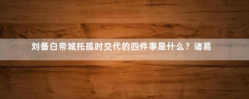 刘备白帝城托孤时交代的四件事是什么？诸葛亮弄明白了三件事