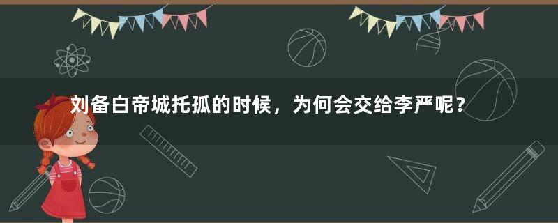 刘备白帝城托孤的时候，为何会交给李严呢？