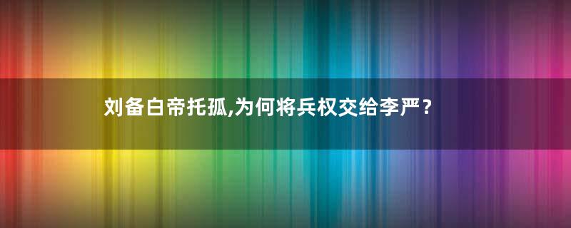 刘备白帝托孤,为何将兵权交给李严？