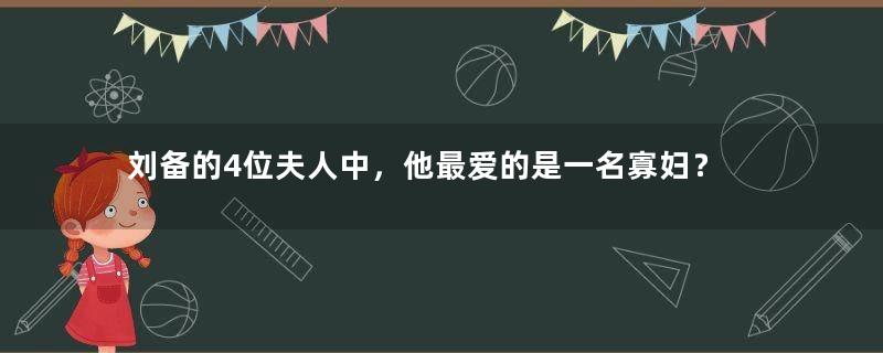 刘备的4位夫人中，他最爱的是一名寡妇？