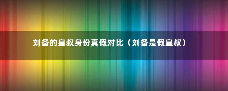 刘备的皇叔身份真假对比（刘备是假皇叔）