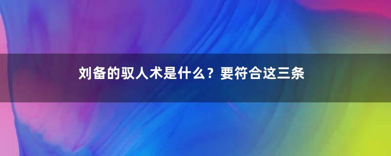 刘备的驭人术是什么？要符合这三条