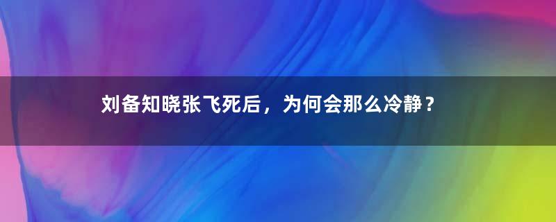 刘备知晓张飞死后，为何会那么冷静？