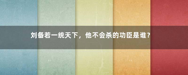 刘备若一统天下，他不会杀的功臣是谁？